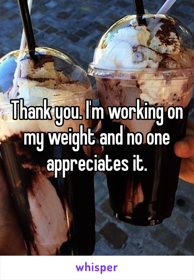 Thank you. I'm working on my weight and no one appreciates it. 