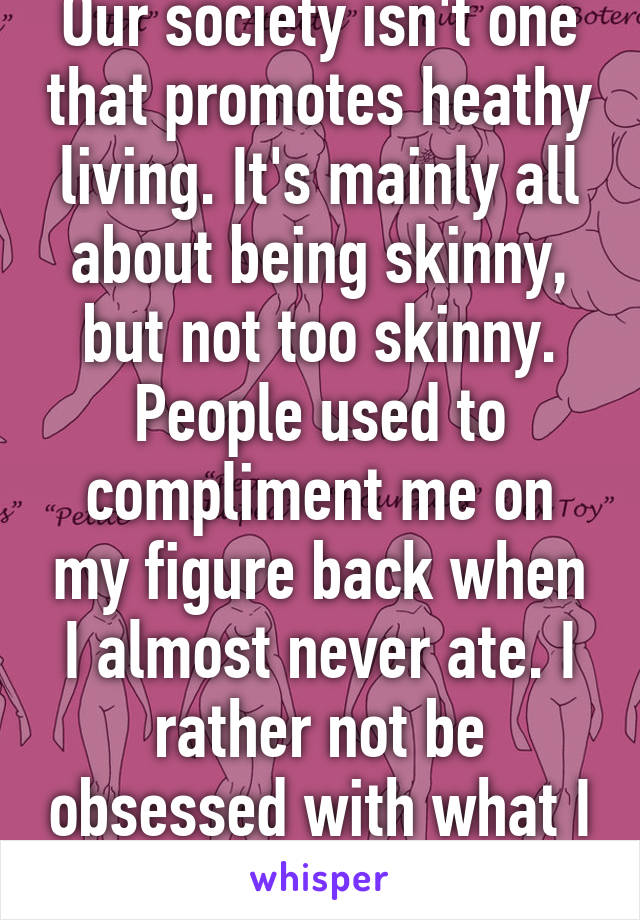 Our society isn't one that promotes heathy living. It's mainly all about being skinny, but not too skinny. People used to compliment me on my figure back when I almost never ate. I rather not be obsessed with what I do or do not weigh.