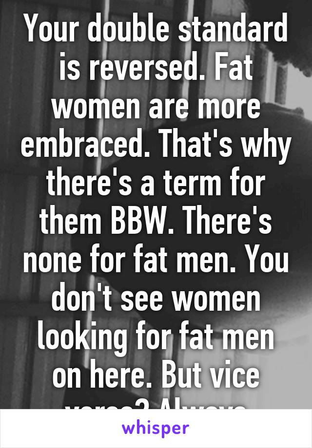 Your double standard is reversed. Fat women are more embraced. That's why there's a term for them BBW. There's none for fat men. You don't see women looking for fat men on here. But vice versa? Always