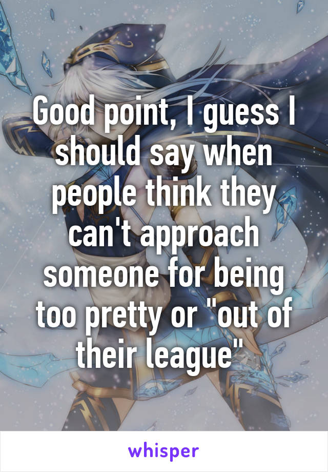 Good point, I guess I should say when people think they can't approach someone for being too pretty or "out of their league" 