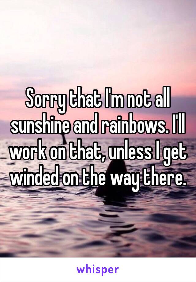 Sorry that I'm not all sunshine and rainbows. I'll work on that, unless I get winded on the way there. 