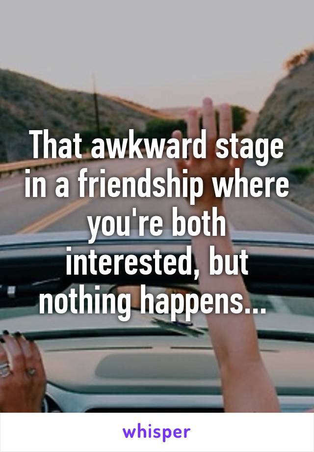 That awkward stage in a friendship where you're both interested, but nothing happens... 