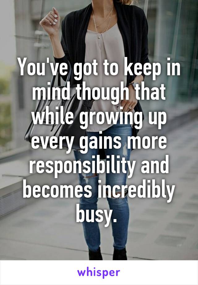 You've got to keep in mind though that while growing up every gains more responsibility and becomes incredibly busy. 