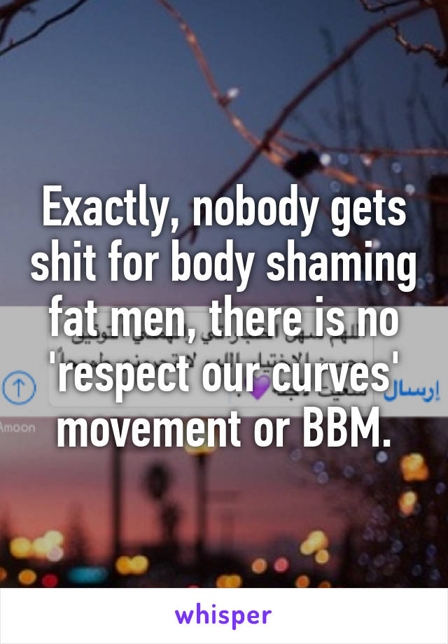 Exactly, nobody gets shit for body shaming fat men, there is no 'respect our curves' movement or BBM.