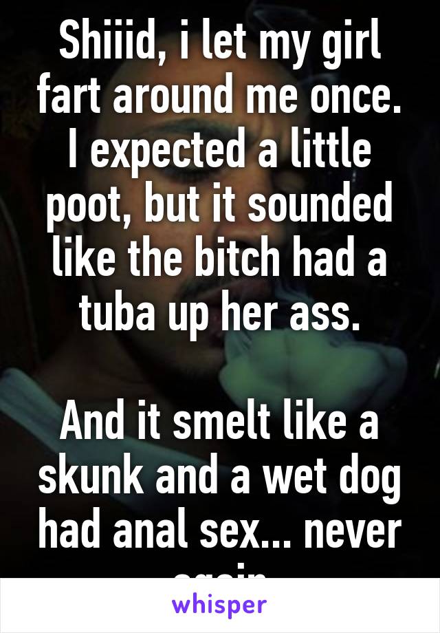 Shiiid, i let my girl fart around me once. I expected a little poot, but it sounded like the bitch had a tuba up her ass.

And it smelt like a skunk and a wet dog had anal sex... never again