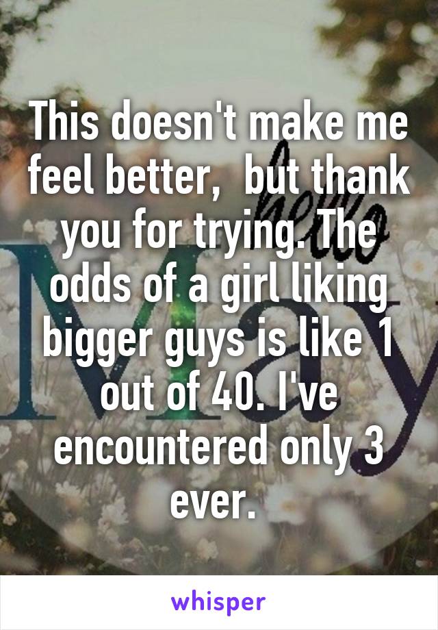 This doesn't make me feel better,  but thank you for trying. The odds of a girl liking bigger guys is like 1 out of 40. I've encountered only 3 ever. 