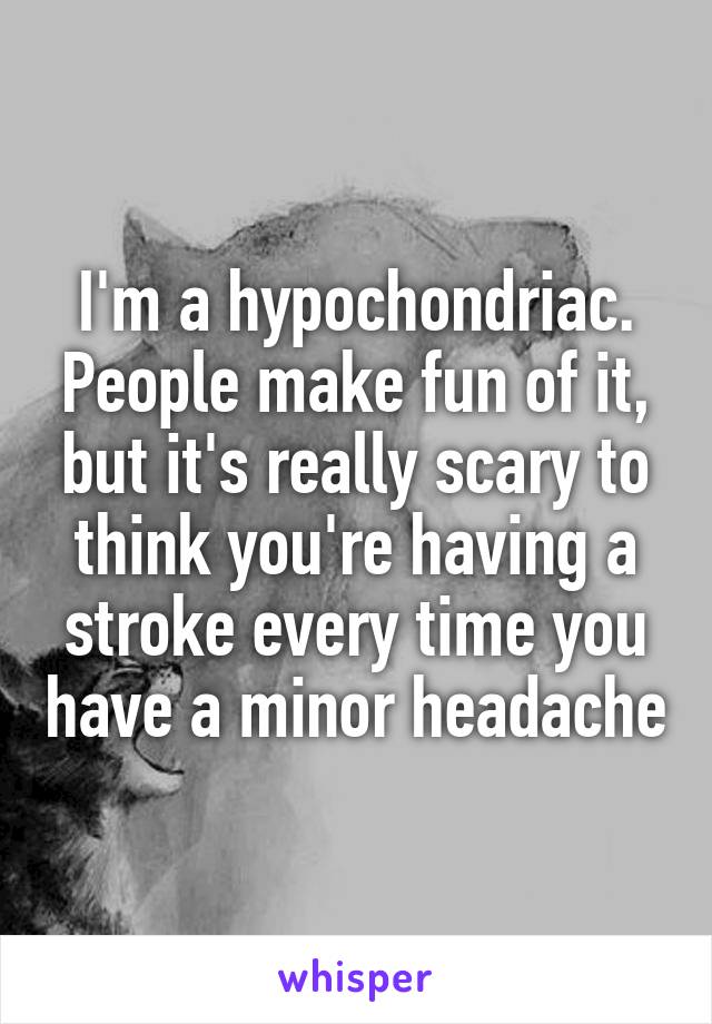 I'm a hypochondriac. People make fun of it, but it's really scary to think you're having a stroke every time you have a minor headache