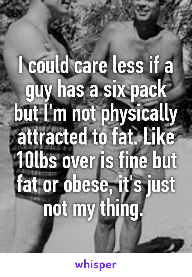 I could care less if a guy has a six pack but I'm not physically attracted to fat. Like 10lbs over is fine but fat or obese, it's just not my thing. 