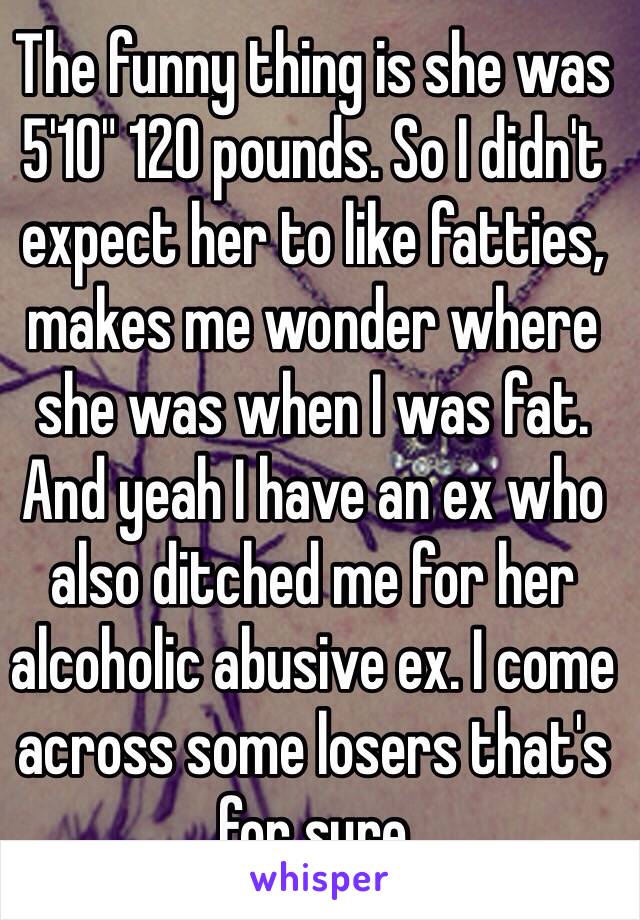 The funny thing is she was 5'10" 120 pounds. So I didn't expect her to like fatties, makes me wonder where she was when I was fat. And yeah I have an ex who also ditched me for her alcoholic abusive ex. I come across some losers that's for sure