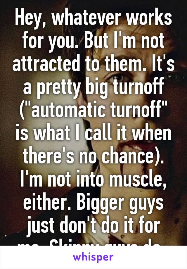 Hey, whatever works for you. But I'm not attracted to them. It's a pretty big turnoff ("automatic turnoff" is what I call it when there's no chance). I'm not into muscle, either. Bigger guys just don't do it for me. Skinny guys do. 