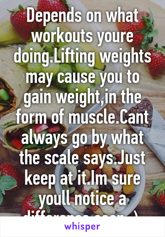 Depends on what workouts youre doing.Lifting weights may cause you to gain weight,in the form of muscle.Cant always go by what the scale says.Just keep at it.Im sure youll notice a difference soon :) 