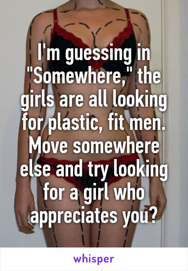 I'm guessing in "Somewhere," the girls are all looking for plastic, fit men. Move somewhere else and try looking for a girl who appreciates you?