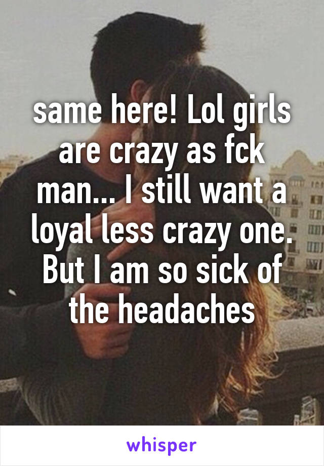 same here! Lol girls are crazy as fck man... I still want a loyal less crazy one. But I am so sick of the headaches
