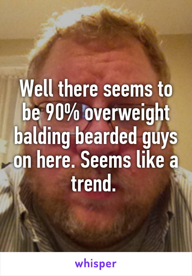 Well there seems to be 90% overweight balding bearded guys on here. Seems like a trend. 