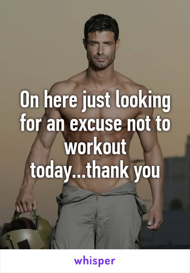 On here just looking for an excuse not to workout today...thank you