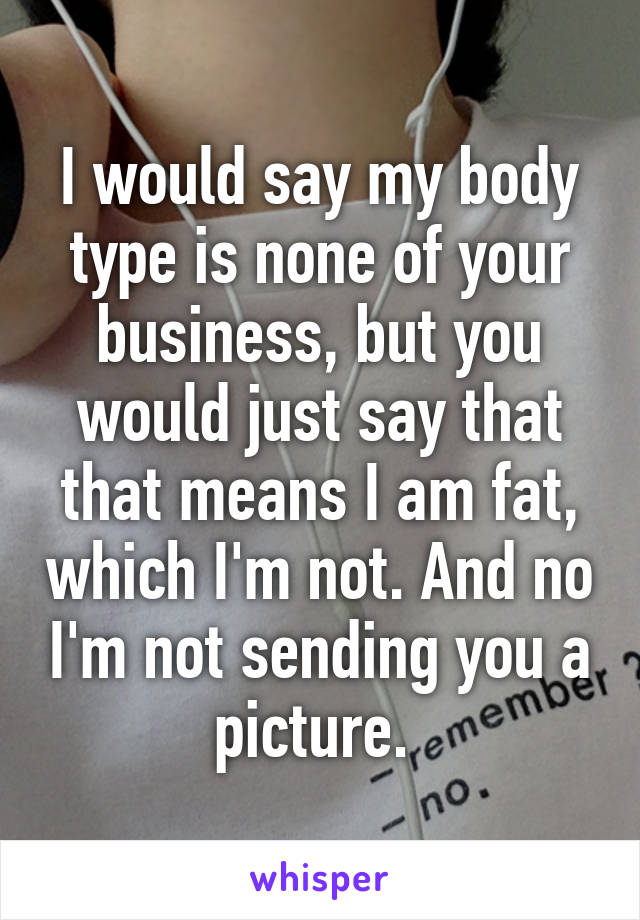 I would say my body type is none of your business, but you would just say that that means I am fat, which I'm not. And no I'm not sending you a picture. 