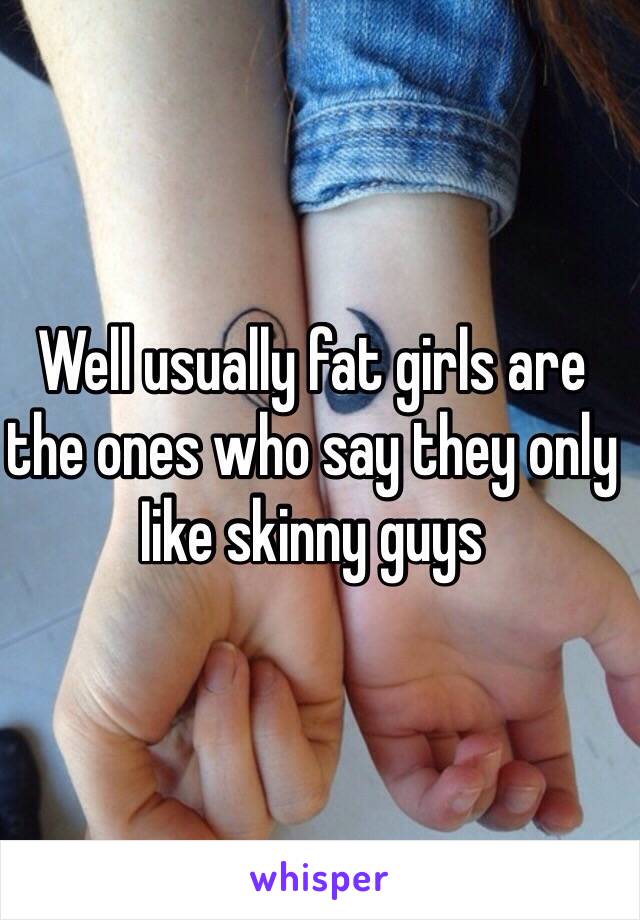 Well usually fat girls are the ones who say they only Iike skinny guys 