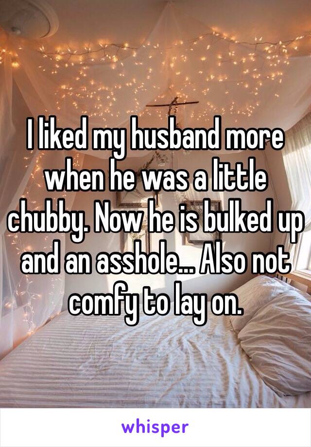 I liked my husband more when he was a little chubby. Now he is bulked up and an asshole... Also not comfy to lay on. 