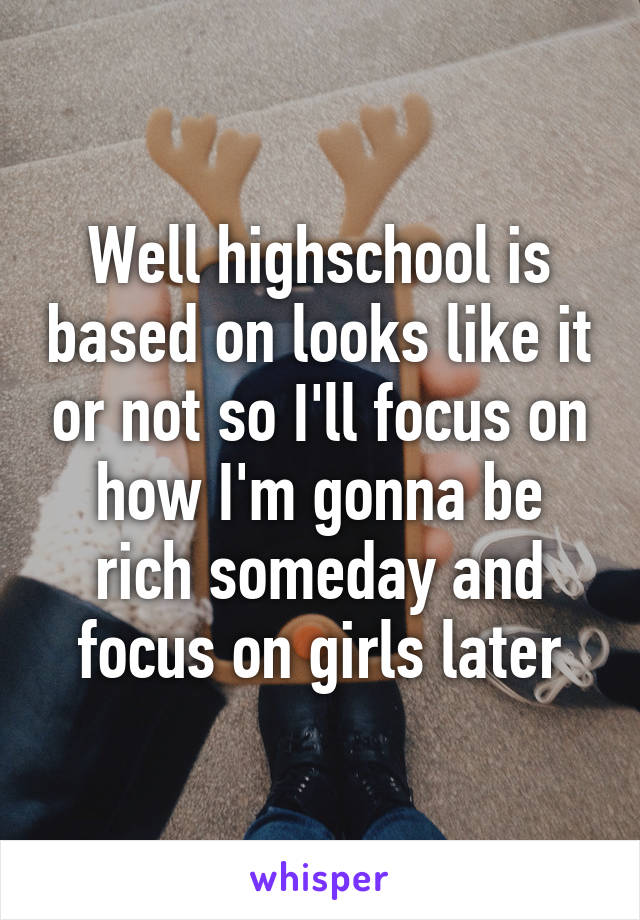 Well highschool is based on looks like it or not so I'll focus on how I'm gonna be rich someday and focus on girls later