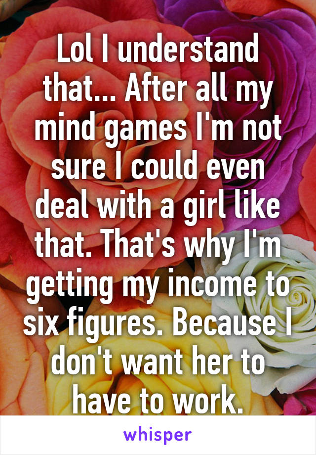 Lol I understand that... After all my mind games I'm not sure I could even deal with a girl like that. That's why I'm getting my income to six figures. Because I don't want her to have to work.