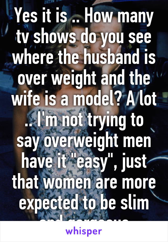 Yes it is .. How many tv shows do you see where the husband is over weight and the wife is a model? A lot .. I'm not trying to say overweight men have it "easy", just that women are more expected to be slim and gorgeous