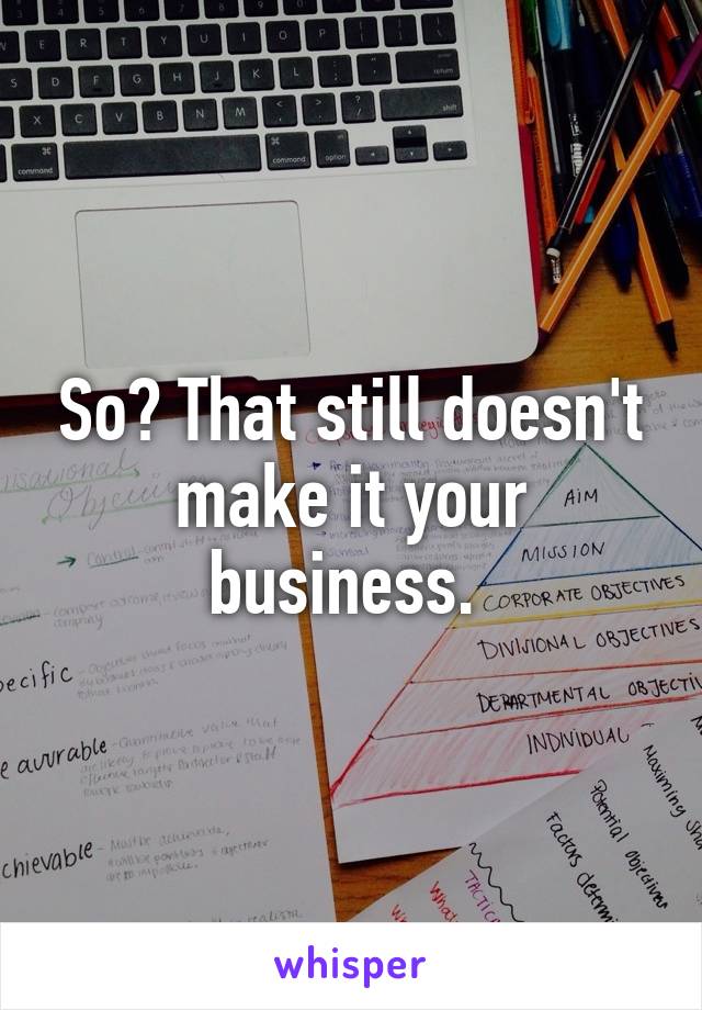 So? That still doesn't make it your business. 