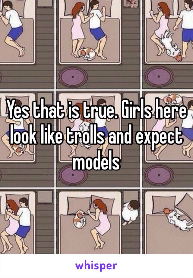 Yes that is true. Girls here look like trolls and expect models