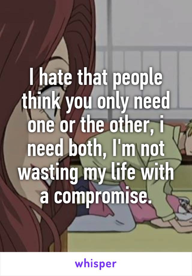 I hate that people think you only need one or the other, i need both, I'm not wasting my life with a compromise.