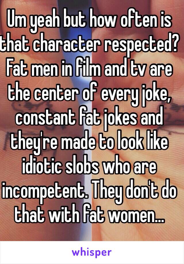 Um yeah but how often is that character respected? Fat men in film and tv are the center of every joke, constant fat jokes and they're made to look like idiotic slobs who are incompetent. They don't do that with fat women...