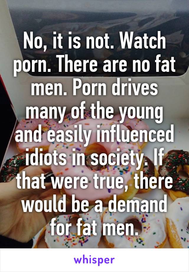 No, it is not. Watch porn. There are no fat men. Porn drives many of the young and easily influenced idiots in society. If that were true, there would be a demand for fat men.