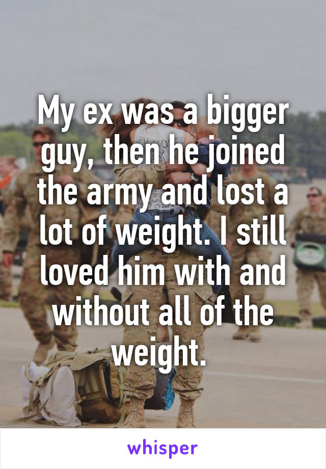 My ex was a bigger guy, then he joined the army and lost a lot of weight. I still loved him with and without all of the weight. 