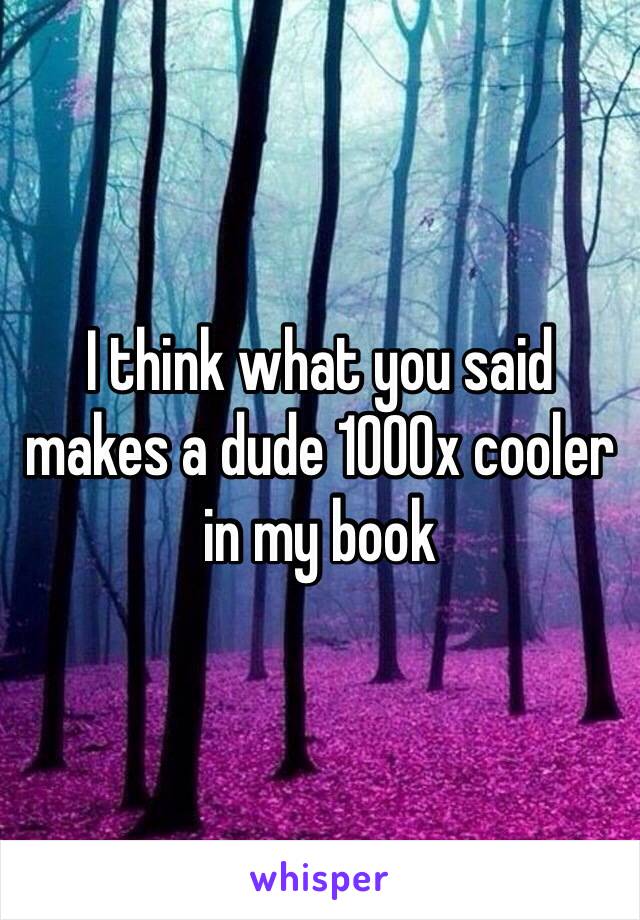 I think what you said makes a dude 1000x cooler in my book
