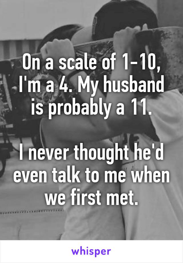 On a scale of 1-10, I'm a 4. My husband is probably a 11.

I never thought he'd even talk to me when we first met.