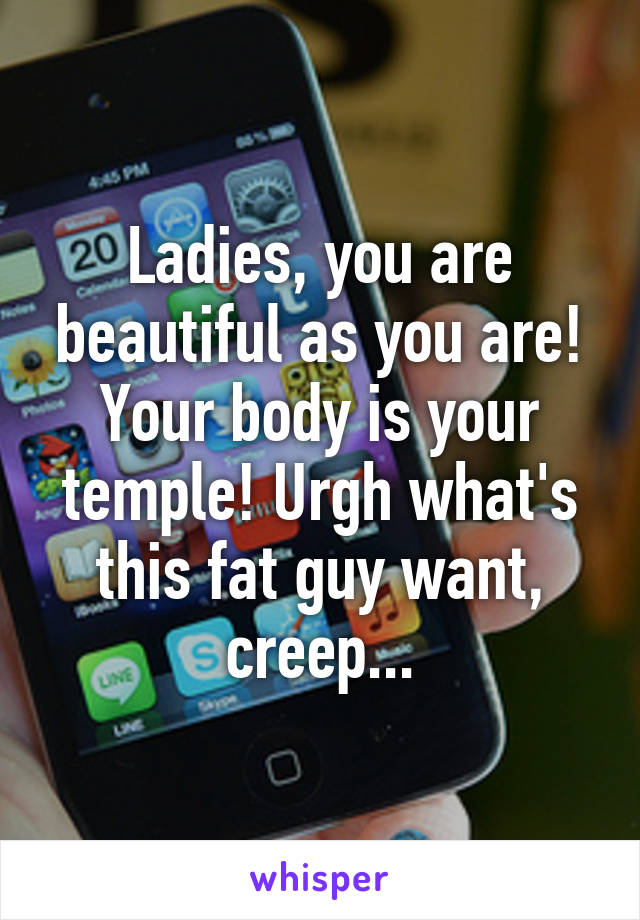 Ladies, you are beautiful as you are! Your body is your temple! Urgh what's this fat guy want, creep...