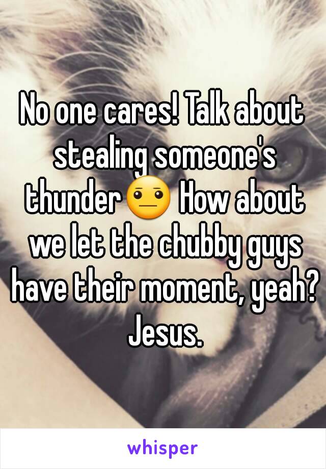 No one cares! Talk about stealing someone's thunder😐 How about we let the chubby guys have their moment, yeah? Jesus.