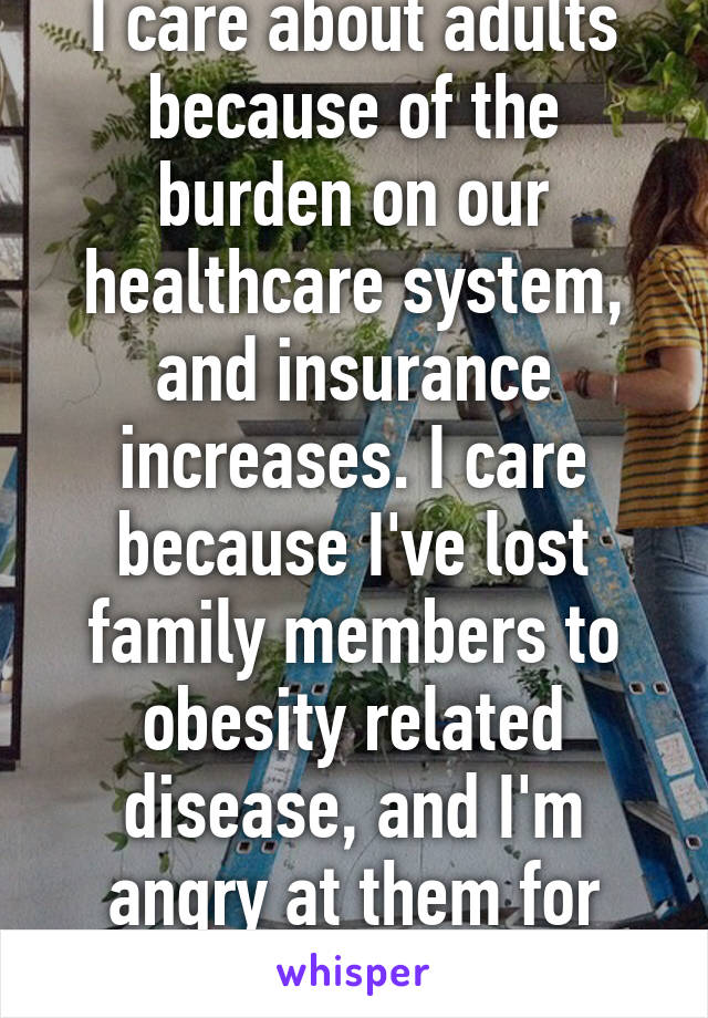 I care about adults because of the burden on our healthcare system, and insurance increases. I care because I've lost family members to obesity related disease, and I'm angry at them for choosing that