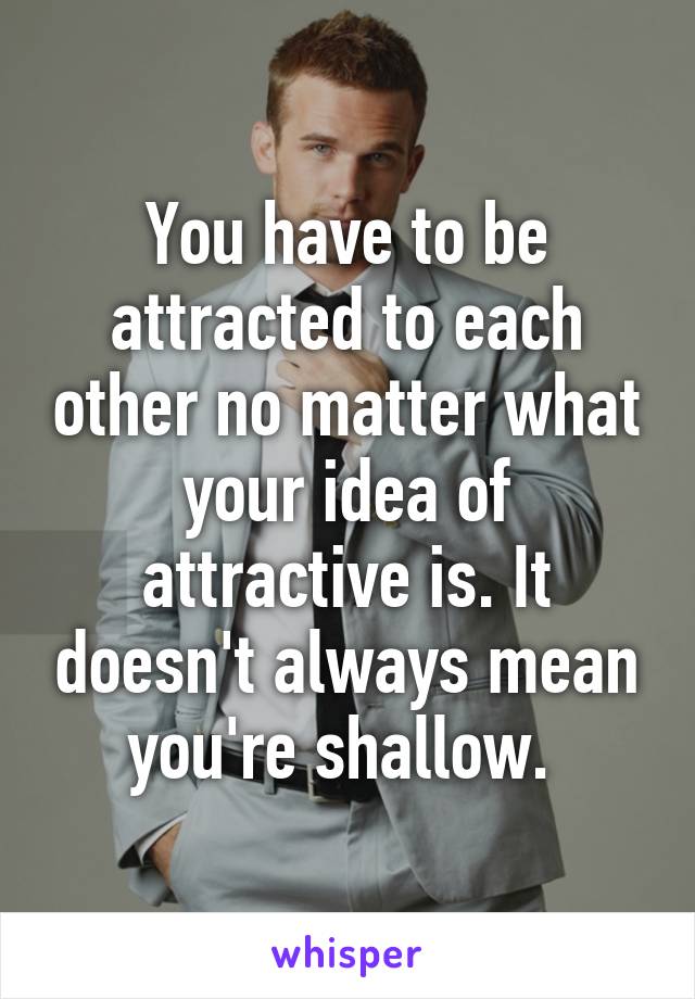 You have to be attracted to each other no matter what your idea of attractive is. It doesn't always mean you're shallow. 