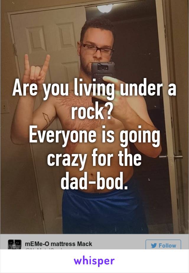 Are you living under a rock? 
Everyone is going crazy for the dad-bod.