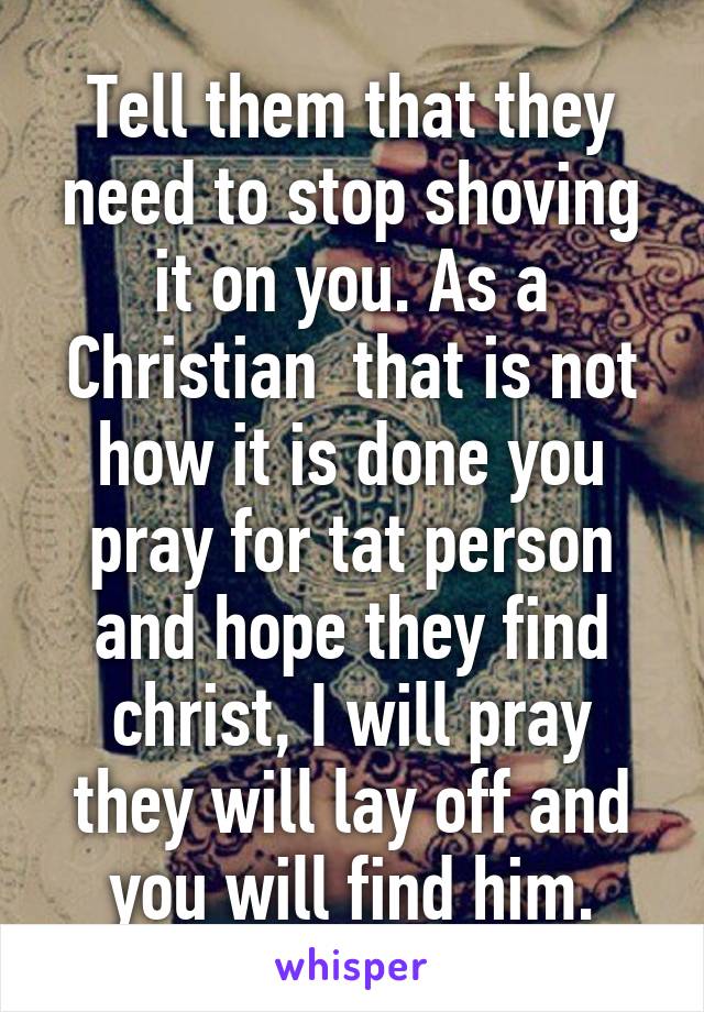 Tell them that they need to stop shoving it on you. As a Christian  that is not how it is done you pray for tat person and hope they find christ, I will pray they will lay off and you will find him.