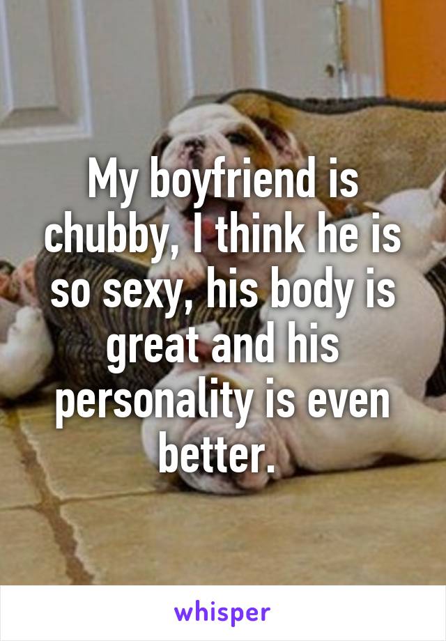 My boyfriend is chubby, I think he is so sexy, his body is great and his personality is even better. 