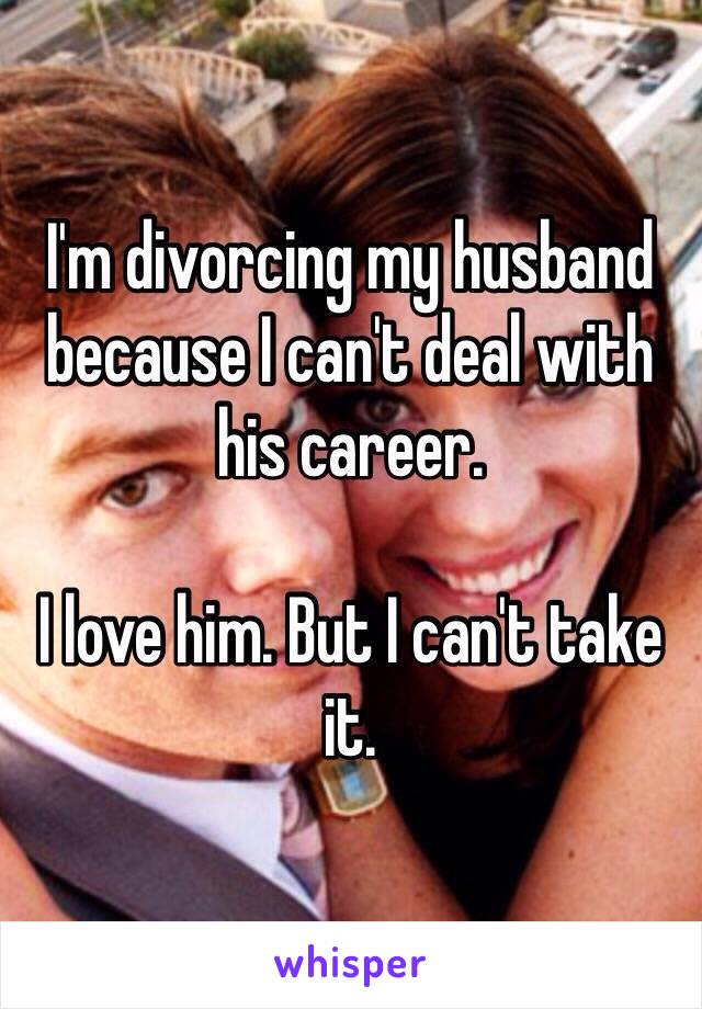 I'm divorcing my husband because I can't deal with his career. 

I love him. But I can't take it. 