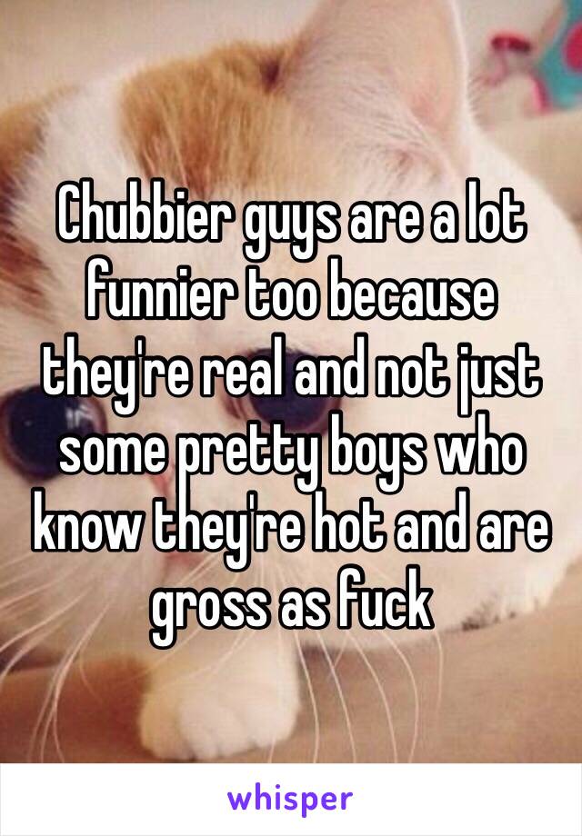 Chubbier guys are a lot funnier too because they're real and not just some pretty boys who know they're hot and are gross as fuck 