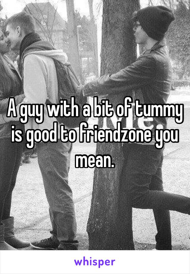 A guy with a bit of tummy is good to friendzone you mean.