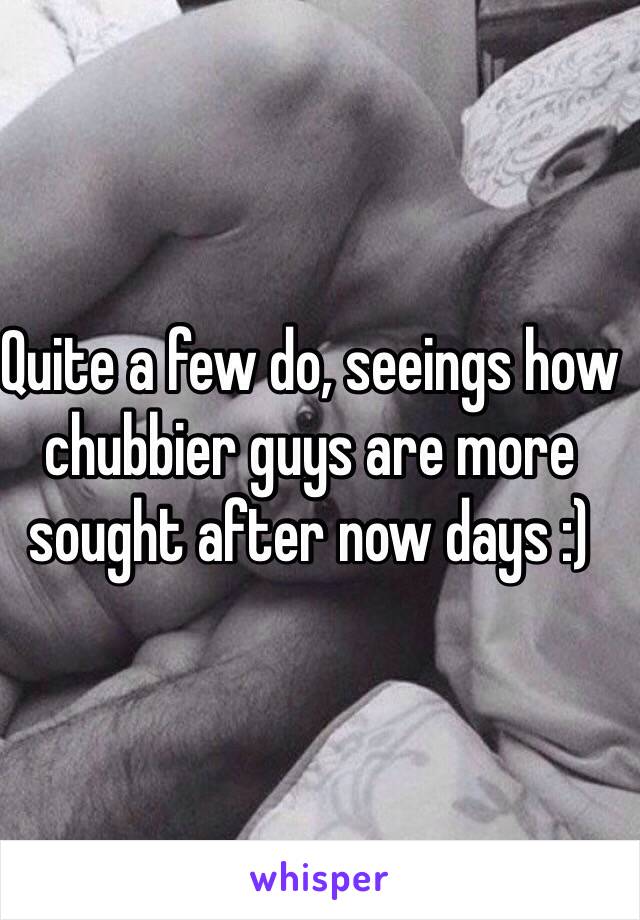 Quite a few do, seeings how chubbier guys are more sought after now days :)