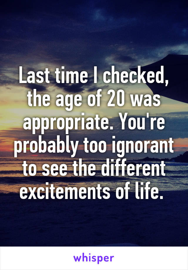 Last time I checked, the age of 20 was appropriate. You're probably too ignorant to see the different excitements of life. 