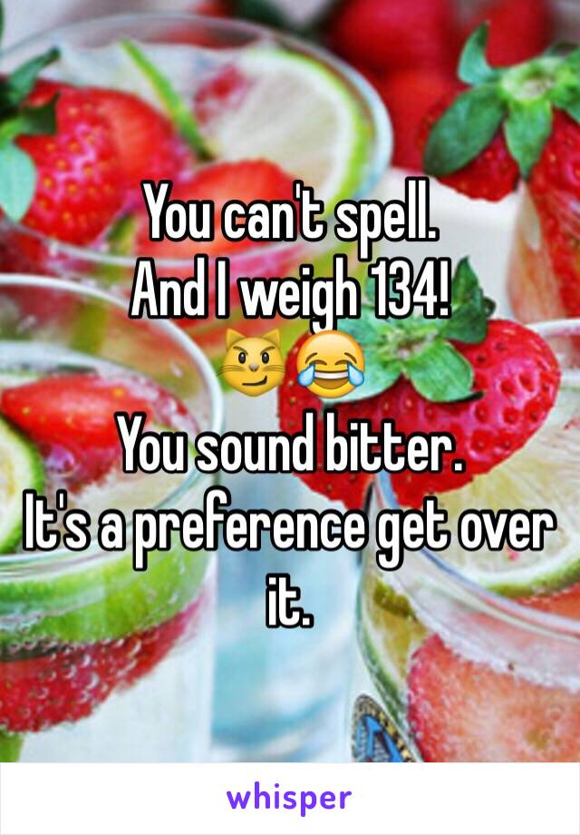 You can't spell.
And I weigh 134!
😼😂 
You sound bitter.
It's a preference get over it.