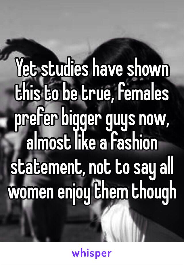 Yet studies have shown this to be true, females prefer bigger guys now, almost like a fashion statement, not to say all women enjoy them though