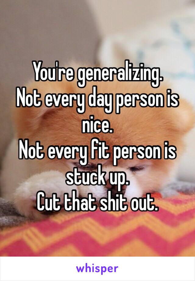 You're generalizing.
Not every day person is nice.
Not every fit person is stuck up.
Cut that shit out.