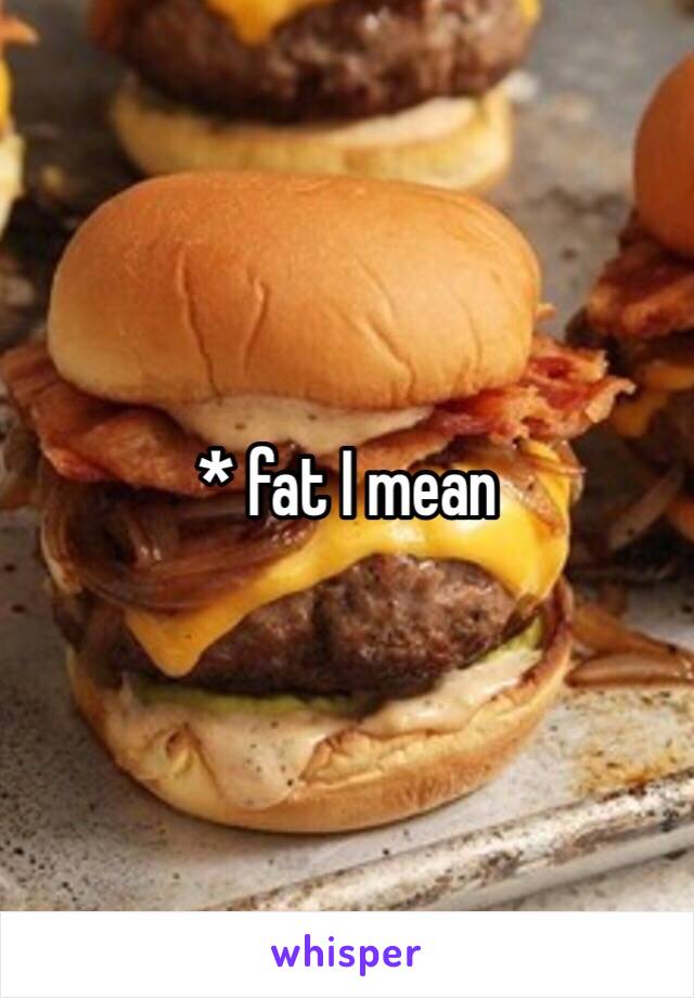 * fat I mean 