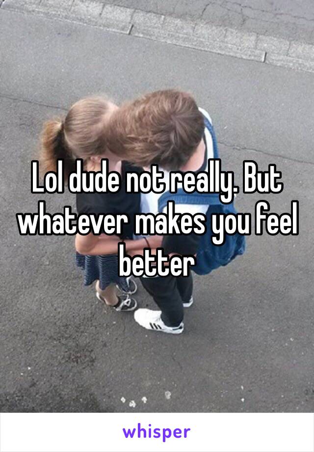 Lol dude not really. But whatever makes you feel better 